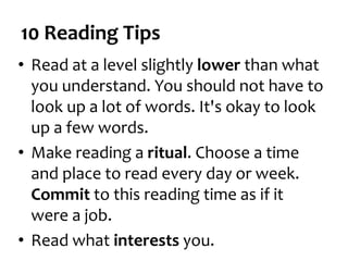10 Reading Tips
• Read at a level slightly lower than what
you understand. You should not have to
look up a lot of words. It's okay to look
up a few words.
• Make reading a ritual. Choose a time
and place to read every day or week.
Commit to this reading time as if it
were a job.
• Read what interests you.
 