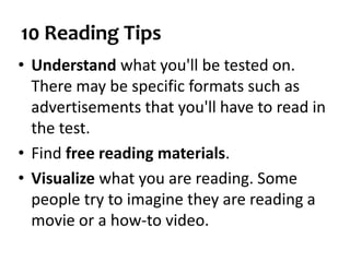 10 Reading Tips
• Understand what you'll be tested on.
There may be specific formats such as
advertisements that you'll have to read in
the test.
• Find free reading materials.
• Visualize what you are reading. Some
people try to imagine they are reading a
movie or a how-to video.
 