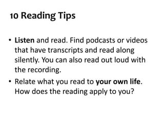 10 Reading Tips
• Listen and read. Find podcasts or videos
that have transcripts and read along
silently. You can also read out loud with
the recording.
• Relate what you read to your own life.
How does the reading apply to you?
 