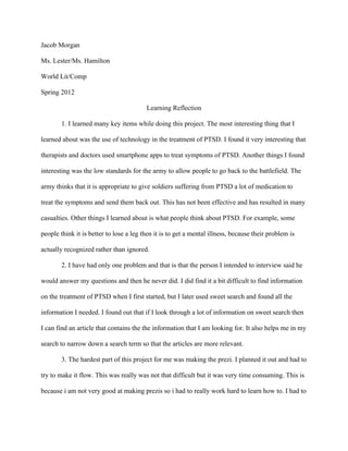 Jacob Morgan

Ms. Lester/Ms. Hamilton

World Lit/Comp

Spring 2012

                                         Learning Reflection

        1. I learned many key items while doing this project. The most interesting thing that I

learned about was the use of technology in the treatment of PTSD. I found it very interesting that

therapists and doctors used smartphone apps to treat symptoms of PTSD. Another things I found

interesting was the low standards for the army to allow people to go back to the battlefield. The

army thinks that it is appropriate to give soldiers suffering from PTSD a lot of medication to

treat the symptoms and send them back out. This has not been effective and has resulted in many

casualties. Other things I learned about is what people think about PTSD. For example, some

people think it is better to lose a leg then it is to get a mental illness, because their problem is

actually recognized rather than ignored.

        2. I have had only one problem and that is that the person I intended to interview said he

would answer my questions and then he never did. I did find it a bit difficult to find information

on the treatment of PTSD when I first started, but I later used sweet search and found all the

information I needed. I found out that if I look through a lot of information on sweet search then

I can find an article that contains the the information that I am looking for. It also helps me in my

search to narrow down a search term so that the articles are more relevant.

        3. The hardest part of this project for me was making the prezi. I planned it out and had to

try to make it flow. This was really was not that difficult but it was very time consuming. This is

because i am not very good at making prezis so i had to really work hard to learn how to. I had to
 