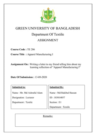 GREEN UNIVERSITY OF BANGLADESH
Department Of Textile
ASSIGNMENT
Remarks:
Course Code : TE 206
Course Title : Apparel Manufacturing I
Submitted By:
Name : Md Rakibul Hassan
ID : 183014057
Section : E1
Department : Textile
Date Of Submission : 13-09-2020
Assignment On : Writing a letter to my friend telling him about my
learning reflection of “Apparel Manufacturing I”
Submitted to:
Name : Mr. Md Ashraful Alam
Designation : Lecturer
Department : Textile
 