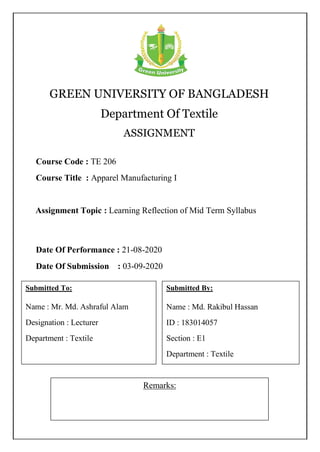 GREEN UNIVERSITY OF BANGLADESH
Department Of Textile
ASSIGNMENT
Remarks:
Course Code : TE 206
Course Title : Apparel Manufacturing I
Submitted To:
Name : Mr. Md. Ashraful Alam
Designation : Lecturer
Department : Textile
Submitted By:
Name : Md. Rakibul Hassan
ID : 183014057
Section : E1
Department : Textile
Date Of Performance : 21-08-2020
Date Of Submission : 03-09-2020
Assignment Topic : Learning Reflection of Mid Term Syllabus
 
