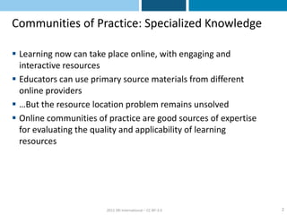 Communities of Practice: Specialized Knowledge

 Learning now can take place online, with engaging and
  interactive resources
 Educators can use primary source materials from different
  online providers
 …But the resource location problem remains unsolved
 Online communities of practice are good sources of expertise
  for evaluating the quality and applicability of learning
  resources




                        2012 SRI International – CC-BY-3.0       2
 