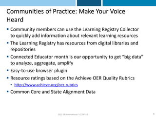 Communities of Practice: Make Your Voice
Heard
 Community members can use the Learning Registry Collector
  to quickly add information about relevant learning resources
 The Learning Registry has resources from digital libraries and
  repositories
 Connected Educator month is our opportunity to get “big data”
  to analyze, aggregate, amplify
 Easy-to-use browser plugin
 Resource ratings based on the Achieve OER Quality Rubrics
 • http://www.achieve.org/oer-rubrics
 Common Core and State Alignment Data



                          2012 SRI International – CC-BY-3.0       9
 
