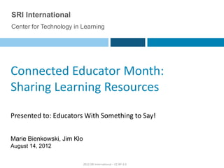 SRI International
Center for Technology in Learning




Connected Educator Month:
Sharing Learning Resources

Presented to: Educators With Something to Say!


Marie Bienkowski, Jim Klo
August 14, 2012


                            2012 SRI International – CC-BY-3.0
 
