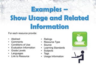 Examples –
    Show Usage and Related
         Information
For each resource provide:

•   Abstract                 •   Ratings
•   Comments                 •   Resource Type
•   Conditions of Use        •   Source
•   Evaluation Information   •   Learning Standards
•   Grade Levels             •   Subjects
•   Languages                •   Tags
•   Link to Resource         •   Usage Information
 