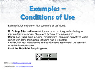 Examples –
                        Conditions of Use
      Each resource has one of four conditions of use labels.

      No Strings Attached No restrictions on your remixing, redistributing, or
      making derivative works. Give credit to the author, as required.
      Remix and Share Your remixing, redistributing, or making derivatives works
      comes with some restrictions, including how it is shared.
      Share Only Your redistributing comes with some restrictions. Do not remix
      or make derivative works.
      Read the Fine Print Everything else.




OER Commons http://www.oercommons.org/

Creative Commons http://creativecommons.org
 
