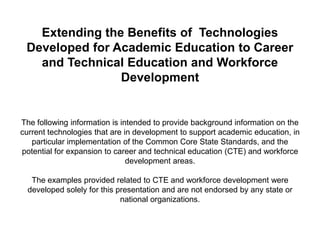 Extending the Benefits of Technologies
 Developed for Academic Education to Career
   and Technical Education and Workforce
                Development


The following information is intended to provide background information on the
current technologies that are in development to support academic education, in
   particular implementation of the Common Core State Standards, and the
potential for expansion to career and technical education (CTE) and workforce
                               development areas.

   The examples provided related to CTE and workforce development were
  developed solely for this presentation and are not endorsed by any state or
                             national organizations.
 