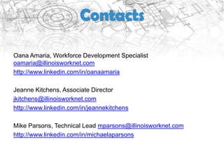 Contacts

Oana Amaria, Workforce Development Specialist
oamaria@illinoisworknet.com
http://www.linkedin.com/in/oanaamaria

Jeanne Kitchens, Associate Director
jkitchens@illinoisworknet.com
http://www.linkedin.com/in/jeannekitchens

Mike Parsons, Technical Lead mparsons@illinoisworknet.com
http://www.linkedin.com/in/michaelaparsons
 