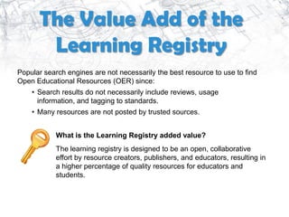 The Value Add of the
       Learning Registry
Popular search engines are not necessarily the best resource to use to find
Open Educational Resources (OER) since:
    • Search results do not necessarily include reviews, usage
      information, and tagging to standards.
    • Many resources are not posted by trusted sources.


            What is the Learning Registry added value?
            The learning registry is designed to be an open, collaborative
            effort by resource creators, publishers, and educators, resulting in
            a higher percentage of quality resources for educators and
            students.
 