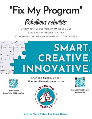 ONBOARDING: DELIVER WARM WELCOMES
LEADERSHIP: PEOPLE MATTER
WORKSHOPS: BRING NEW MINDSETS TO YOUR TEAM
"Fix My Program"
Deliver More Value, See More Results
Learn More!
Book Your FREE confab
Join Learning Rebels
Coffee Chat
Shannon@learningrebels.com
Shannon Tipton, Owner
Rebellious rebuilds:
 