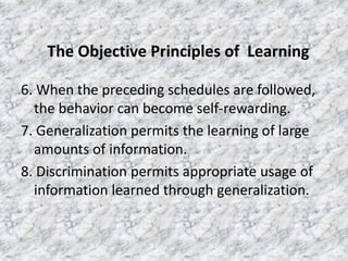 The Objective Principles of Learning
6. When the preceding schedules are followed,
the behavior can become self-rewarding.
7. Generalization permits the learning of large
amounts of information.
8. Discrimination permits appropriate usage of
information learned through generalization.

 