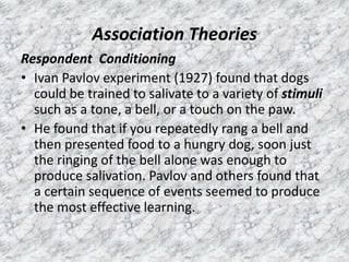 Association Theories
Respondent Conditioning
• Ivan Pavlov experiment (1927) found that dogs
could be trained to salivate to a variety of stimuli
such as a tone, a bell, or a touch on the paw.
• He found that if you repeatedly rang a bell and
then presented food to a hungry dog, soon just
the ringing of the bell alone was enough to
produce salivation. Pavlov and others found that
a certain sequence of events seemed to produce
the most effective learning.

 