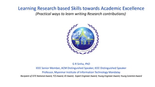 Learning Research based Skills towards Academic Excellence
(Practical ways to learn writing Research contributions)
G R Sinha, PhD
IEEE Senior Member, ACM Distinguished Speaker, IEEE Distinguished Speaker
Professor, Myanmar Institute of Information Technology Mandalay
Recipient of ISTE National Award, TCS Award, IEI Award, Expert Engineer Award, Young Engineer Award, Young Scientist Award
 