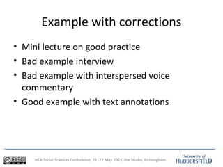 HEA Social Sciences Conference, 21 -22 May 2014, the Studio, Birmingham.
Example with corrections
• Mini lecture on good practice
• Bad example interview
• Bad example with interspersed voice
commentary
• Good example with text annotations
 