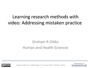 Inspire Conference. Wednesday 11th
January 2015. Lockside, LS2/11 .
Learning research methods with
video: Addressing mistaken practice
Graham R Gibbs
Human and Health Sciences
 