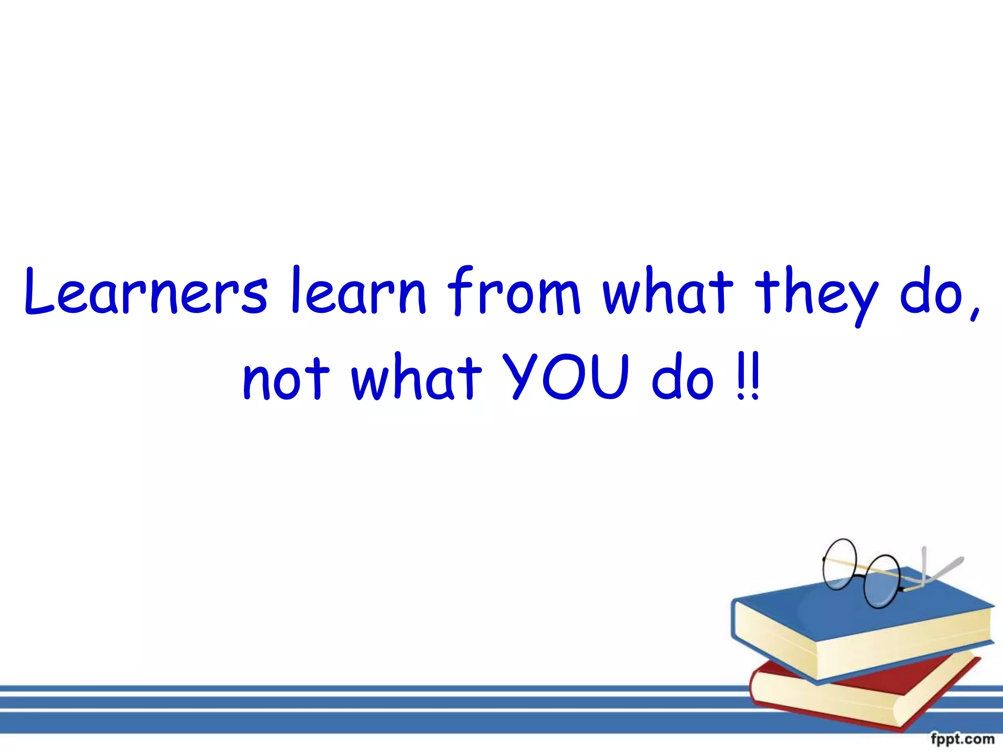 Learners learn from what they do,
not what YOU do !!
