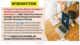 INTRODUCTION
• At elementary level, the child gains knowledge of
scientific concepts by experience and
observation but in higher classes they need more
knowledge, therefore learning resources play a
vital role in the process of learning.
• We all know that text books were the most widely
used learning resource for science teaching for a
long time; but in the present era, there has been a
vast growth in each and every field and therefore the
curriculum of science is reframed and restructured.
• With the explosion of new knowledge, new
concepts and theories have emerged in science
15-06-2022 DR. C. BEULAH JAYARANI 2
 