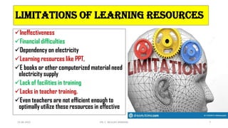 Limitations of learning resources
Ineffectiveness
Financial difficulties
Dependency on electricity
Learning resources like PPT,
E books or other computerized material need
electricity supply
Lack of facilities in training
Lacks in teacher training.
Even teachers are not efficient enough to
optimally utilize these resources in effective
15-06-2022 DR. C. BEULAH JAYARANI 7
 