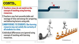 CONTD.,
1. Teachers views do not match on the
concept of teaching using learning
resources.
2.Teachers may feel uncomfortable and
wastage of time and energy for preparing
and delivering lecture using aids.
3.INDIFFERENCE TO STUDENTS: One learning
resource may not satisfy the curiosity of
all students ta a time.
4.Individual differences are ignored using
concept of teaching with learning
resources.
15-06-2022 DR. C. BEULAH JAYARANI 8
 