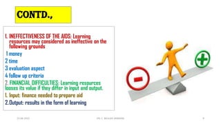 1. INEFFECTIVENESS OF THE AIDS: Learning
resources may considered as ineffective on the
following grounds
1 money
2 time
3 evaluation aspect
4 follow up criteria
2. FINANCIAL DIFFICULTIES: Learning resources
looses its value if they differ in input and output.
1. Input: finance needed to prepare aid
2.Output: results in the form of learning
15-06-2022 DR. C. BEULAH JAYARANI 9
CONTD.,
 