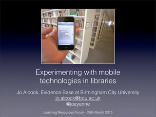 Experimenting with mobile
         technologies in libraries
Jo Alcock, Evidence Base at Birmingham City University
                 jo.alcock@bcu.ac.uk
                       @joeyanne
           Learning Resources Forum - 25th March 2013
 