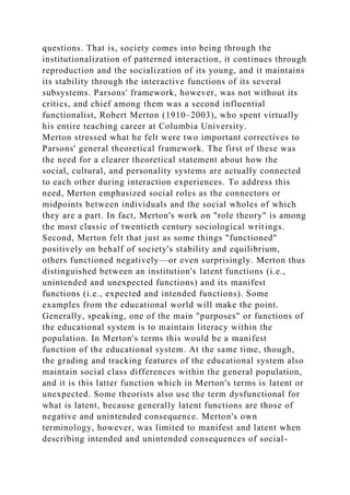 questions. That is, society comes into being through the
institutionalization of patterned interaction, it continues through
reproduction and the socialization of its young, and it maintains
its stability through the interactive functions of its several
subsystems. Parsons' framework, however, was not without its
critics, and chief among them was a second influential
functionalist, Robert Merton (1910–2003), who spent virtually
his entire teaching career at Columbia University.
Merton stressed what he felt were two important correctives to
Parsons' general theoretical framework. The first of these was
the need for a clearer theoretical statement about how the
social, cultural, and personality systems are actually connected
to each other during interaction experiences. To address this
need, Merton emphasized social roles as the connectors or
midpoints between individuals and the social wholes of which
they are a part. In fact, Merton's work on "role theory" is among
the most classic of twentieth century sociological writings.
Second, Merton felt that just as some things "functioned"
positively on behalf of society's stability and equilibrium,
others functioned negatively—or even surprisingly. Merton thus
distinguished between an institution's latent functions (i.e.,
unintended and unexpected functions) and its manifest
functions (i.e., expected and intended functions). Some
examples from the educational world will make the point.
Generally, speaking, one of the main "purposes" or functions of
the educational system is to maintain literacy within the
population. In Merton's terms this would be a manifest
function of the educational system. At the same time, though,
the grading and tracking features of the educational system also
maintain social class differences within the general population,
and it is this latter function which in Merton's terms is latent or
unexpected. Some theorists also use the term dysfunctional for
what is latent, because generally latent functions are those of
negative and unintended consequence. Merton's own
terminology, however, was limited to manifest and latent when
describing intended and unintended consequences of social-
 