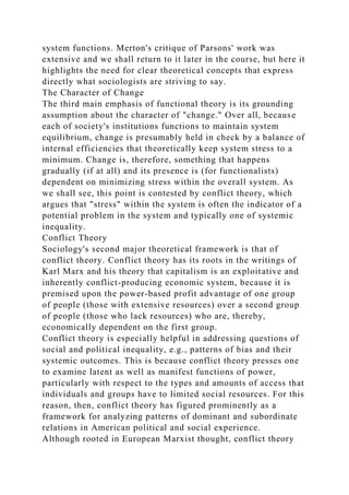 system functions. Merton's critique of Parsons' work was
extensive and we shall return to it later in the course, but here it
highlights the need for clear theoretical concepts that express
directly what sociologists are striving to say.
The Character of Change
The third main emphasis of functional theory is its grounding
assumption about the character of "change." Over all, because
each of society's institutions functions to maintain system
equilibrium, change is presumably held in check by a balance of
internal efficiencies that theoretically keep system stress to a
minimum. Change is, therefore, something that happens
gradually (if at all) and its presence is (for functionalists)
dependent on minimizing stress within the overall system. As
we shall see, this point is contested by conflict theory, which
argues that "stress" within the system is often the indicator of a
potential problem in the system and typically one of systemic
inequality.
Conflict Theory
Sociology's second major theoretical framework is that of
conflict theory. Conflict theory has its roots in the writings of
Karl Marx and his theory that capitalism is an exploitative and
inherently conflict-producing economic system, because it is
premised upon the power-based profit advantage of one group
of people (those with extensive resources) over a second group
of people (those who lack resources) who are, thereby,
economically dependent on the first group.
Conflict theory is especially helpful in addressing questions of
social and political inequality, e.g., patterns of bias and their
systemic outcomes. This is because conflict theory presses one
to examine latent as well as manifest functions of power,
particularly with respect to the types and amounts of access that
individuals and groups have to limited social resources. For this
reason, then, conflict theory has figured prominently as a
framework for analyzing patterns of dominant and subordinate
relations in American political and social experience.
Although rooted in European Marxist thought, conflict theory
 