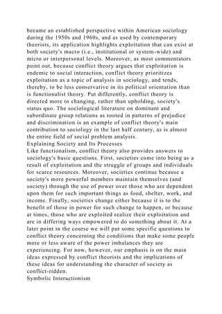 became an established perspective within American sociology
during the 1950s and 1960s, and as used by contemporary
theorists, its application highlights exploitation that can exist at
both society's macro (i.e., institutional or system-wide) and
micro or interpersonal levels. Moreover, as most commentators
point out, because conflict theory argues that exploitation is
endemic to social interaction, conflict theory prioritizes
exploitation as a topic of analysis in sociology, and tends,
thereby, to be less conservative in its political orientation than
is functionalist theory. Put differently, conflict theory is
directed more to changing, rather than upholding, society's
status quo. The sociological literature on dominant and
subordinate group relations as rooted in patterns of prejudice
and discrimination is an example of conflict theory's main
contribution to sociology in the last half century, as is almost
the entire field of social problem analysis.
Explaining Society and Its Processes
Like functionalism, conflict theory also provides answers to
sociology's basic questions. First, societies come into being as a
result of exploitation and the struggle of groups and individuals
for scarce resources. Moreover, societies continue because a
society's more powerful members maintain themselves (and
society) through the use of power over those who are dependent
upon them for such important things as food, shelter, work, and
income. Finally, societies change either because it is to the
benefit of those in power for such change to happen, or because
at times, those who are exploited realize their exploitation and
are in differing ways empowered to do something about it. At a
later point in the course we will put some specific questions to
conflict theory concerning the conditions that make some people
more or less aware of the power imbalances they are
experiencing. For now, however, our emphasis is on the main
ideas expressed by conflict theorists and the implications of
these ideas for understanding the character of society as
conflict-ridden.
Symbolic Interactionism
 