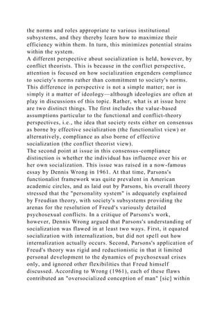 the norms and roles appropriate to various institutional
subsystems, and they thereby learn how to maximize their
efficiency within them. In turn, this minimizes potential strains
within the system.
A different perspective about socialization is held, however, by
conflict theorists. This is because in the conflict perspective,
attention is focused on how socialization engenders compliance
to society's norms rather than commitment to society's norms.
This difference in perspective is not a simple matter; nor is
simply it a matter of ideology—although ideologies are often at
play in discussions of this topic. Rather, what is at issue here
are two distinct things. The first includes the value-based
assumptions particular to the functional and conflict-theory
perspectives, i.e., the idea that society rests either on consensus
as borne by effective socialization (the functionalist view) or
alternatively, compliance as also borne of effective
socialization (the conflict theorist view).
The second point at issue in this consensus-compliance
distinction is whether the individual has influence over his or
her own socialization. This issue was raised in a now-famous
essay by Dennis Wrong in 1961. At that time, Parsons's
functionalist framework was quite prevalent in American
academic circles, and as laid out by Parsons, his overall theory
stressed that the "personality system" is adequately explained
by Freudian theory, with society's subsystems providing the
arenas for the resolution of Freud's variously detailed
psychosexual conflicts. In a critique of Parsons's work,
however, Dennis Wrong argued that Parsons's understanding of
socialization was flawed in at least two ways. First, it equated
socialization with internalization, but did not spell out how
internalization actually occurs. Second, Parsons's application of
Freud's theory was rigid and reductionistic in that it limited
personal development to the dynamics of psychosexual crises
only, and ignored other flexibilities that Freud himself
discussed. According to Wrong (1961), each of these flaws
contributed an "oversocialized conception of man" [sic] within
 