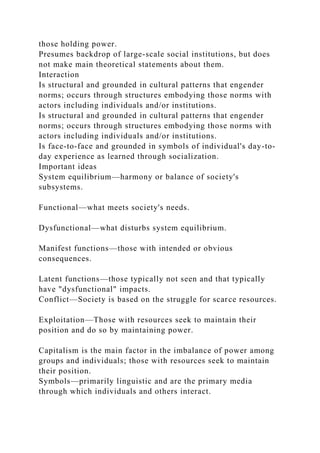 those holding power.
Presumes backdrop of large-scale social institutions, but does
not make main theoretical statements about them.
Interaction
Is structural and grounded in cultural patterns that engender
norms; occurs through structures embodying those norms with
actors including individuals and/or institutions.
Is structural and grounded in cultural patterns that engender
norms; occurs through structures embodying those norms with
actors including individuals and/or institutions.
Is face-to-face and grounded in symbols of individual's day-to-
day experience as learned through socialization.
Important ideas
System equilibrium—harmony or balance of society's
subsystems.
Functional—what meets society's needs.
Dysfunctional—what disturbs system equilibrium.
Manifest functions—those with intended or obvious
consequences.
Latent functions—those typically not seen and that typically
have "dysfunctional" impacts.
Conflict—Society is based on the struggle for scarce resources.
Exploitation—Those with resources seek to maintain their
position and do so by maintaining power.
Capitalism is the main factor in the imbalance of power among
groups and individuals; those with resources seek to maintain
their position.
Symbols—primarily linguistic and are the primary media
through which individuals and others interact.
 