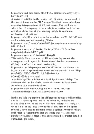 http://www.nytimes.com/2014/04/05/opinion/sunday/bye-bye-
baby.html?_r=0
A series of articles on the ranking of US students compared to
the world, based on the PISA exam. The first two articles have
opposing interpretations of US test scores. The third shows
where the US compares to the world in education, and the last
one shows how educational rankings relate to economic
performance of nations.
http://usatoday30.usatoday.com/news/education/2010-12-07-us-
students-international-ranking_N.htm
http://news.stanford.edu/news/2013/january/test-scores-ranking-
011513.html
http://www.oecd.org/pisa/keyfindings/PISA-2012-results-
snapshot-Volume-I-ENG.pdf
http://www.oecd.org/pisa/46643496.pdf
This article discusses how the US students lag around the
average on the Program for International Student Assessment
(PISA) test of science, math, and reading.
http://www.washingtonpost.com/local/education/us-students-
lag-around-average-on-international-science-math-and-reading-
test/2013/12/02/2e510f26-5b92-11e3-a49b-
90a0e156254b_story.html
A podcast by Diane Rehm on a book by Amanda Ripley, The
Smartest Kids In the World, where the author follows three
American kids who study abroad.
http://thedianerehmshow.org/audio/#/shows/2013-08-
19/amanda-ripley-smartest-kids-world/@00:00
In this module we explore the differences between philosophical
and sociological approaches to the question, "What is the
relationship between the individual and society?" In doing so,
we summarize the three theoretical frameworks sociologists
typically have used to respond to this question. We then review
four recent developments that challenge these established
perspectives, developments that are explored in greater detail in
subsequent modules.
 