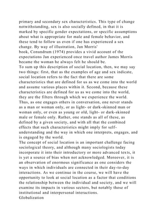 primary and secondary sex characteristics. This type of change
notwithstanding, sex is also socially defined, in that it is
marked by specific gender expectations, or specific assumptions
about what is appropriate for male and female behavior, and
these tend to follow us even if one has experienced a sex
change. By way of illustration, Jan Morris'
book, Conundrum (1974) provides a vivid account of the
expectations Jan experienced once travel author James Morris
became the woman he always felt he should be.
To sum up this description of social location, then, we may say
two things: first, that as the examples of age and sex indicate,
social location refers to the fact that there are some
characteristics that are defined for us as we come into the world
and assume various places within it. Second, because these
characteristics are defined for us as we come into the world,
they are the filters through which we experience the world.
Thus, as one engages others in conversation, one never stands
as a man or woman only, or as light- or dark-skinned man or
woman only, or even as young or old, light- or dark-skinned
male or female only. Rather, one stands as all of these, as
defined by a given society, and with all that the combined
effects that such characteristics might imply for self-
understanding and the way in which one interprets, engages, and
is engaged by the world.
The concept of social location is an important challenge facing
sociological theory, and although many sociologists today
incorporate it into their introductory or more advanced texts, it
is yet a source of bias when not acknowledged. Moreover, it is
an observation of enormous significance as one considers the
ways in which individuals are connected in their day-to-day
interactions. As we continue in the course, we will have the
opportunity to look at social location as a factor that conditions
the relationship between the individual and society, and we will
examine its impacts in various sectors, but notably those of
institutional and interpersonal interactions.
Globalization
 
