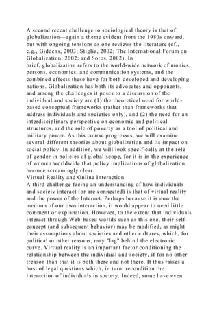 A second recent challenge to sociological theory is that of
globalization—again a theme evident from the 1980s onward,
but with ongoing tensions as one reviews the literature (cf.,
e.g., Giddens, 2003; Stigliz, 2002; The International Forum on
Globalization, 2002; and Soros, 2002). In
brief, globalization refers to the world-wide network of monies,
persons, economies, and communication systems, and the
combined effects these have for both developed and developing
nations. Globalization has both its advocates and opponents,
and among the challenges it poses to a discussion of the
individual and society are (1) the theoretical need for world-
based conceptual frameworks (rather than frameworks that
address individuals and societies only), and (2) the need for an
interdisciplinary perspective on economic and political
structures, and the role of poverty as a tool of political and
military power. As this course progresses, we will examine
several different theories about globalization and its impact on
social policy. In addition, we will look specifically at the role
of gender in policies of global scope, for it is in the experience
of women worldwide that policy implications of globalization
become screamingly clear.
Virtual Reality and Online Interaction
A third challenge facing an understanding of how individuals
and society interact (or are connected) is that of virtual reality
and the power of the Internet. Perhaps because it is now the
medium of our own interaction, it would appear to need little
comment or explanation. However, to the extent that individuals
interact through Web-based worlds such as this one, their self-
concept (and subsequent behavior) may be modified, as might
their assumptions about societies and other cultures, which, for
political or other reasons, may "lag" behind the electronic
curve. Virtual reality is an important factor conditioning the
relationship between the individual and society, if for no other
treason than that it is both there and not there. It thus raises a
host of legal questions which, in turn, recondition the
interaction of individuals in society. Indeed, some have even
 