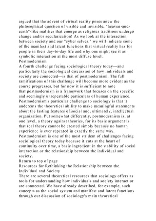 argued that the advent of virtual reality poses anew the
philosophical question of visible and invisible, "heaven-and-
earth"-like realities that emerge as religious traditions undergo
change and/or secularization! As we look at the interaction
between society and our "cyber selves," we will indicate some
of the manifest and latent functions that virtual reality has for
people in their day-to-day life and why one might see it as
symbolic interaction at the most diffuse level.
Postmodernism
A fourth challenge facing sociological theory today—and
particularly the sociological discussion of how individuals and
society are connected—is that of postmodernism. The full
ramifications of this challenge will become more evident as the
course progresses, but for now it is sufficient to note
that postmodernism is a framework that focuses on the specific
and seemingly unrepeatable particulars of human experience.
Postmodernism's particular challenge to sociology is that it
undercuts the theoretical ability to make meaningful statements
about the lasting features of social and, ultimately, intellectual
organization. Put somewhat differently, postmodernism is, at
one level, a theory against theories, for its basic argument is
that real theory cannot be created simply because no human
experience is ever repeated in exactly the same way.
Postmodernism is one of the most strident of challenges facing
sociological theory today because it cuts at the heart of
continuity over time, a basic ingredient in the stability of social
interaction or the relationship between the individual and
society.
Return to top of page
Resources for Rethinking the Relationship between the
Individual and Society
There are several theoretical resources that sociology offers as
tools for understanding how individuals and society interact or
are connected. We have already described, for example, such
concepts as the social system and manifest and latent functions
through our discussion of sociology's main theoretical
 