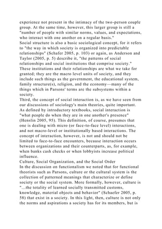 experience not present in the intimacy of the two-person couple
group. At the same time, however, this larger group is still a
"number of people with similar norms, values, and expectations,
who interact with one another on a regular basis."
Social structure is also a basic sociological concept, for it refers
to "the way in which society is organized into predictable
relationships" (Schafer 2005, p. 103) or again, as Anderson and
Taylor (2005, p. 5) describe it, "the patterns of social
relationships and social institutions that comprise society."
These institutions and their relationships are what we take for
granted; they are the macro level units of society, and they
include such things as the government, the educational system,
family structure(s), religion, and the economy—many of the
things which in Parsons' terms are the subsystems within a
society.
Third, the concept of social interaction is, as we have seen from
our discussions of sociology's main theories, quite important.
As defined by introductory textbooks, social interaction is
"what people do when they are in one another's presence"
(Henslin 2005, 95). This definition, of course, presumes that
one is dealing with micro (or face-to-face level) interactions,
and not macro-level or institutionally based interactions. The
concept of interaction, however, is not and should not be
limited to face-to-face encounters, because interaction occurs
between organizations and their counterparts, as, for example,
when banks cash checks or when lobbyists increase political
influence.
Culture, Social Organization, and the Social Order
In the discussion on functionalism we noted that for functional
theorists such as Parsons, culture or the cultural system is the
collection of patterned meanings that characterize or define
society or the social system. More formally, however, culture is
"…the totality of learned socially transmitted customs,
knowledge, material objects and behavior" (Schaefer 2005, p.
58) that exist in a society. In this light, then, culture is not only
the norms and aspirations a society has for its members, but is
 