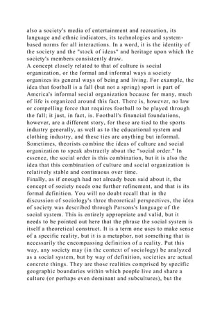 also a society's media of entertainment and recreation, its
language and ethnic indicators, its technologies and system-
based norms for all interactions. In a word, it is the identity of
the society and the "stock of ideas" and heritage upon which the
society's members consistently draw.
A concept closely related to that of culture is social
organization, or the formal and informal ways a society
organizes its general ways of being and living. For example, the
idea that football is a fall (but not a spring) sport is part of
America's informal social organization because for many, much
of life is organized around this fact. There is, however, no law
or compelling force that requires football to be played through
the fall; it just, in fact, is. Football's financial foundations,
however, are a different story, for these are tied to the sports
industry generally, as well as to the educational system and
clothing industry, and these ties are anything but informal.
Sometimes, theorists combine the ideas of culture and social
organization to speak abstractly about the "social order." In
essence, the social order is this combination, but it is also the
idea that this combination of culture and social organization is
relatively stable and continuous over time.
Finally, as if enough had not already been said about it, the
concept of society needs one further refinement, and that is its
formal definition. You will no doubt recall that in the
discussion of sociology's three theoretical perspectives, the idea
of society was described through Parsons's language of the
social system. This is entirely appropriate and valid, but it
needs to be pointed out here that the phrase the social system is
itself a theoretical construct. It is a term one uses to make sense
of a specific reality, but it is a metaphor, not something that is
necessarily the encompassing definition of a reality. Put this
way, any society may (in the context of sociology) be analyzed
as a social system, but by way of definition, societies are actual
concrete things. They are those realities comprised by specific
geographic boundaries within which people live and share a
culture (or perhaps even dominant and subcultures), but the
 