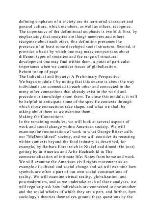 defining emphases of a society are its territorial character and
general culture, which members, as well as others, recognize.
The importance of the definitional emphasis is twofold: first, by
emphasizing that societies are things members and others
recognize about each other, this definition presumes the
presence of at least some developed social structure. Second, it
provides a basis by which one may make comparisons about
different types of societies and the range of structural
development one may find within them, a point of particular
importance when we consider issues of globalization.
Return to top of page
The Individual and Society: A Preliminary Perspective
We began module 1 by noting that this course is about the way
individuals are connected to each other and connected to the
many other connections that already exist in the world and
precede our knowledge about them. To close this module, it will
be helpful to anticipate some of the specific contexts through
which those connections take shape, and what we shall be
asking about them as we examine them.
Making the Connections
In the remaining modules, we will look at several aspects of
work and social change within American society. We will
examine the routinization of work in what George Ritzer calls
our "McDonaldized" society, and we will consider its recasting
within contexts beyond the food industry as described, for
example, by Barbara Ehrenreich in Nickel and dimed: On (not)
getting by in America and Arlie Hochschild in The
commercialization of intimate life: Notes from home and work.
We will examine the American civil rights movement as an
example of cultural and social change and we will examine how
symbols are often a part of our own social constructions of
reality. We will examine virtual reality, globalization, and
postmodernism, and as we undertake each of these analyses, we
will regularly ask how individuals are connected to one another
and the social wholes of which they are a part, and further, how
sociology's theories themselves ground these questions by the
 