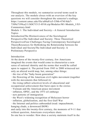 Throughout this module, we summarize several terms used in
our analysis. The module closes with an overview of the key
questions we will consider throughout the semester's readings.
https://content.umuc.edu/file/a08a81e5-53bb-474f-8de7-
7309e7199ca2/1/SOCY313-0510.zip/Modules/M1-Module_1/S3-
Commentary.html
Module 1: The Individual and Society—A General Introduction
Topics
IntroductionThe Distinctiveness of the Sociological
PerspectiveThe Individual and Society: Three Theoretical
PerspectivesFour Challenges Facing Contemporary Sociological
TheoryResources for Rethinking the Relationship between the
Individual and SocietyThe Individual and Society: A
Preliminary Perspective
Introduction
At the dawn of the twenty-first century, few Americans
imagined the events that would come to characterize a new
sense of national identity and the norms that would be called
upon to support it. The period from 1945 to 2000 witnessed not
only an altered world map, but, among other things:
· the rise of the "baby boom generation"
· the flowering of the American civil rights movement (together
with the movements that followed it)
· the rising (albeit selective) levels of educational and
occupational achievement that burst open in the sixties
· Vietnam and the American peace movement
· inflation, OPEC, and the 1973 oil embargo
· new patterns of immigration
· the West's widening recognition of Holocaust horror
· inflation, globalization, and the first Gulf War
· the Internet and politics unbounded (read: impeachment,
hanging chads, a downward DOW)
and early into the twenty-first century, the moments of 9-11 that
without question, Americans everywhere share.
So one has to wonder: How does a society maintain itself in the
 