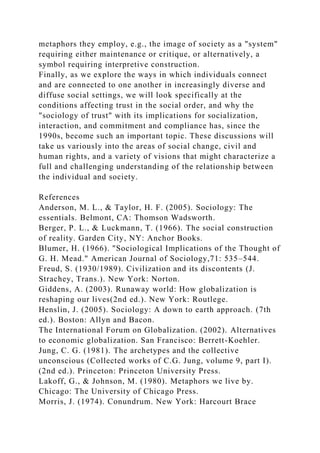 metaphors they employ, e.g., the image of society as a "system"
requiring either maintenance or critique, or alternatively, a
symbol requiring interpretive construction.
Finally, as we explore the ways in which individuals connect
and are connected to one another in increasingly diverse and
diffuse social settings, we will look specifically at the
conditions affecting trust in the social order, and why the
"sociology of trust" with its implications for socialization,
interaction, and commitment and compliance has, since the
1990s, become such an important topic. These discussions will
take us variously into the areas of social change, civil and
human rights, and a variety of visions that might characterize a
full and challenging understanding of the relationship between
the individual and society.
References
Anderson, M. L., & Taylor, H. F. (2005). Sociology: The
essentials. Belmont, CA: Thomson Wadsworth.
Berger, P. L., & Luckmann, T. (1966). The social construction
of reality. Garden City, NY: Anchor Books.
Blumer, H. (1966). "Sociological Implications of the Thought of
G. H. Mead." American Journal of Sociology,71: 535–544.
Freud, S. (1930/1989). Civilization and its discontents (J.
Strachey, Trans.). New York: Norton.
Giddens, A. (2003). Runaway world: How globalization is
reshaping our lives(2nd ed.). New York: Routlege.
Henslin, J. (2005). Sociology: A down to earth approach. (7th
ed.). Boston: Allyn and Bacon.
The International Forum on Globalization. (2002). Alternatives
to economic globalization. San Francisco: Berrett-Koehler.
Jung, C. G. (1981). The archetypes and the collective
unconscious (Collected works of C.G. Jung, volume 9, part I).
(2nd ed.). Princeton: Princeton University Press.
Lakoff, G., & Johnson, M. (1980). Metaphors we live by.
Chicago: The University of Chicago Press.
Morris, J. (1974). Conundrum. New York: Harcourt Brace
 