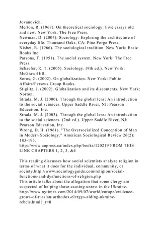 Jovanovich.
Merton, R. (1967). On theoretical sociology: Five essays old
and new. New York: The Free Press.
Newman, D. (2004). Sociology: Exploring the architecture of
everyday life. Thousand Oaks, CA: Pine Forge Press.
Nisbet, R. (1966). The sociological tradition. New York: Basic
Books Inc.
Parsons, T. (1951). The social system. New York: The Free
Press.
Schaefer, R. T. (2005). Sociology. (9th ed.). New York:
McGraw-Hill.
Soros, G. (2002). On globalization. New York: Public
Affairs/Perseus Group Books.
Stiglitz, J. (2002). Globalization and its discontents. New York:
Norton.
Strada, M. J. (2000). Through the global lens: An introduction
to the social sciences. Upper Saddle River, NJ: Pearson
Education, Inc.
Strada, M. J. (2003). Through the global lens: An introduction
to the social sciences. (2nd ed.). Upper Saddle River, NJ:
Pearson Education, Inc.
Wrong, D. H. (1961). "The Oversocialized Conception of Man
in Modern Sociology." American Sociological Review 26(2):
183-193.
http://www.aupress.ca/index.php/books/120219 FROM THIS
LINK CHAPTERS 1, 2, 3, &4
This reading discusses how social scientists analyze religion in
terms of what it does for the individual, community, or
society.http://www.sociologyguide.com/religion/social-
functions-and-dysfunctions-of-religion.php
This article talks about the allegation that some clergy are
suspected of helping those causing unrest in the Ukraine.
http://www.nytimes.com/2014/09/07/world/europe/evidence-
grows-of-russian-orthodox-clergys-aiding-ukraine-
rebels.html?_r=0
 