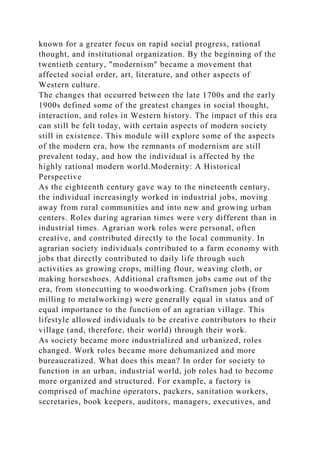known for a greater focus on rapid social progress, rational
thought, and institutional organization. By the beginning of the
twentieth century, "modernism" became a movement that
affected social order, art, literature, and other aspects of
Western culture.
The changes that occurred between the late 1700s and the early
1900s defined some of the greatest changes in social thought,
interaction, and roles in Western history. The impact of this era
can still be felt today, with certain aspects of modern society
still in existence. This module will explore some of the aspects
of the modern era, how the remnants of modernism are still
prevalent today, and how the individual is affected by the
highly rational modern world.Modernity: A Historical
Perspective
As the eighteenth century gave way to the nineteenth century,
the individual increasingly worked in industrial jobs, moving
away from rural communities and into new and growing urban
centers. Roles during agrarian times were very different than in
industrial times. Agrarian work roles were personal, often
creative, and contributed directly to the local community. In
agrarian society individuals contributed to a farm economy with
jobs that directly contributed to daily life through such
activities as growing crops, milling flour, weaving cloth, or
making horseshoes. Additional craftsmen jobs came out of the
era, from stonecutting to woodworking. Craftsmen jobs (from
milling to metalworking) were generally equal in status and of
equal importance to the function of an agrarian village. This
lifestyle allowed individuals to be creative contributors to their
village (and, therefore, their world) through their work.
As society became more industrialized and urbanized, roles
changed. Work roles became more dehumanized and more
bureaucratized. What does this mean? In order for society to
function in an urban, industrial world, job roles had to become
more organized and structured. For example, a factory is
comprised of machine operators, packers, sanitation workers,
secretaries, book keepers, auditors, managers, executives, and
 