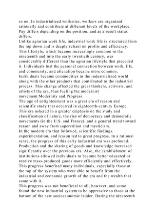 so on. In industrialized worksites, workers are organized
rationally and contribute at different levels of the workplace.
Pay differs depending on the position, and as a result status
differs.
Unlike agrarian work life, industrial work life is structured from
the top down and is deeply reliant on profits and efficiency.
This lifestyle, which became increasingly common in the
nineteenth and into the early twentieth century, was
considerably different than the agrarian lifestyle that preceded
it. Individuals lost the personal connection between work, life,
and community, and alienation became more common.
Individuals became commodities in the industrialized world
along with the other products that contributed to the industrial
process. This change affected the great thinkers, activists, and
artists of the era, thus fueling the modernist
movement.Modernity and Progress
The age of enlightenment was a great era of reason and
scientific study that occurred in eighteenth-century Europe.
This era ushered in a greater emphasis on the study and
classification of nature, the rise of democracy and democratic
movements (in the U.S. and France), and a general trend toward
reason and away from superstition and mysticism.
In the modern era that followed, scientific findings,
experimentation, and reason led to great progress. In a rational
sense, the progress of this early industrial era was profound.
Production and the sharing of goods and knowledge increased
significantly over the previous era. Also, the establishment of
institutions allowed individuals to become better educated or
receive mass-produced goods more efficiently and effectively.
This progress benefited many individuals, especially those at
the top of the system who were able to benefit from the
industrial and economic growth of the era and the wealth that
came with it.
This progress was not beneficial to all, however, and some
found the new industrial system to be oppressive to those at the
bottom of the new socioeconomic ladder. During the nineteenth
 