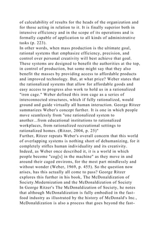 of calculability of results for the heads of the organization and
for those acting in relation to it. It is finally superior both in
intensive efficiency and in the scope of its operations and is
formally capable of application to all kinds of administrative
tasks (p. 223).
In other words, when mass production is the ultimate goal,
rational systems that emphasize efficiency, precision, and
control over personal creativity will best achieve that goal.
These systems are designed to benefit the authorities at the top,
in control of production, but some might say that they also
benefit the masses by providing access to affordable products
and improved technology. But, at what price? Weber states that
the rationalized systems that allow for affordable goods and
easy access to progress also work to hold us in a rationalized
"iron cage." Weber defined this iron cage as a series of
interconnected structures, which if fully rationalized, would
ground and guide virtually all human interaction. George Ritzer
summarizes Weber's concept further. It is one in which people
move seamlessly from "one rationalized system to
another...from educational institutions to rationalized
workplaces, from rationalized recreational settings to
rationalized homes. (Ritzer, 2004, p. 25)"
Further, Ritzer repeats Weber's overall concern that this world
of overlapping systems is nothing short of dehumanizing, for it
completely stifles human individuality and its creativity.
Indeed, as Weber once described it, it is a world in which
people become "cog[s] in the machine" as they move in and
around their caged environs, for the most part mindlessly and
without wonder (Weber, 1969, p. 455). So the question now
arises, has this actually all come to pass? George Ritzer
explores this further in his book, The McDonaldization of
Society.Modernization and the McDonaldization of Society
In George Ritzer's The McDonaldization of Society, he notes
that although McDonaldization is fully embodied in the fast-
food industry as illustrated by the history of McDonald's Inc.,
McDonaldization is also a process that goes beyond the fast-
 