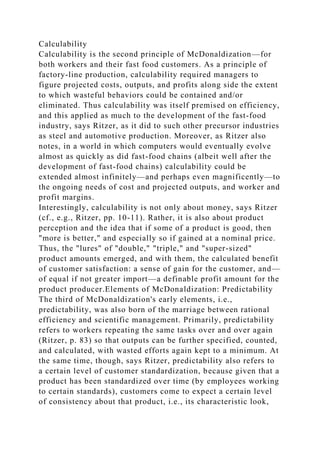 Calculability
Calculability is the second principle of McDonaldization—for
both workers and their fast food customers. As a principle of
factory-line production, calculability required managers to
figure projected costs, outputs, and profits along side the extent
to which wasteful behaviors could be contained and/or
eliminated. Thus calculability was itself premised on efficiency,
and this applied as much to the development of the fast-food
industry, says Ritzer, as it did to such other precursor industries
as steel and automotive production. Moreover, as Ritzer also
notes, in a world in which computers would eventually evolve
almost as quickly as did fast-food chains (albeit well after the
development of fast-food chains) calculability could be
extended almost infinitely—and perhaps even magnificently—to
the ongoing needs of cost and projected outputs, and worker and
profit margins.
Interestingly, calculability is not only about money, says Ritzer
(cf., e.g., Ritzer, pp. 10-11). Rather, it is also about product
perception and the idea that if some of a product is good, then
"more is better," and especially so if gained at a nominal price.
Thus, the "lures" of "double," "triple," and "super-sized"
product amounts emerged, and with them, the calculated benefit
of customer satisfaction: a sense of gain for the customer, and—
of equal if not greater import—a definable profit amount for the
product producer.Elements of McDonaldization: Predictability
The third of McDonaldization's early elements, i.e.,
predictability, was also born of the marriage between rational
efficiency and scientific management. Primarily, predictability
refers to workers repeating the same tasks over and over again
(Ritzer, p. 83) so that outputs can be further specified, counted,
and calculated, with wasted efforts again kept to a minimum. At
the same time, though, says Ritzer, predictability also refers to
a certain level of customer standardization, because given that a
product has been standardized over time (by employees working
to certain standards), customers come to expect a certain level
of consistency about that product, i.e., its characteristic look,
 