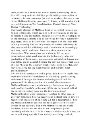 taste, or feel as a known and now expected commodity. Thus,
like efficiency and calculability, predictability also applies to
customers, in that customers (as well as workers) become a part
of the McDonaldization process (cf., Ritzer, p. 83 and chapter 4,
passim).Elements of McDonaldization: Control through Non-
Human Technology
The fourth element of McDonaldization is control through non-
human technology, which again is tied to efficiency as applied
to factory-based production, and particularly in the development
of the moving assembly line as conceived by Ford's automotive
engineers. Thus, as Ritzer notes (in chapter 6 of his text), this
moving assembly line not only enhanced worker efficiency, it
also controlled this efficiency, and it would do so increasingly,
as it was, itself, perfected. To return, then, to our earlier
illustration: Who among has not walked to fill our cup,
entrusted our nutritional needs to the (robotically) clocked
production of fries, meat, and measured milkshakes, bussed our
own table, and in general, become the moving counterpart to an
obvious "behind-the-counter" worker who, once we order, now
moves us along for the final product, and thereby, final
profit.Summary
To sum the discussion up to this point: It is Ritzer's thesis that
these four elements—efficiency, calculability, predictability,
and control through non-human technology—all laid the
groundwork for the dynamics of a social phenomenon—
McDonaldization—as it would emerge from under the golden
arches of McDonald's in the mid-1950s. As the second half of
the twentieth century wore on, the four elements of
McDonaldization were increasingly applied to other areas of
everyday life, from how we receive our medical care to how we
receive our education. (See figure 2.1 for a description of how
the McDonaldization process has been generalized to other
venues in our society.) The more McDonaldized our world
becomes, the less we are able to act independently and
creatively within in it. It is, in a sense, a vicious cycle where we
are moved along quickly from activity to activity, rushed,
 