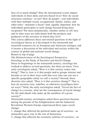face of so much change? How do international events impact
individuals in their daily and role-based lives? How do social
structures continue—or not? How do people—real individuals
with their multiple social, occupational, family, online, and
other roles—maintain a focus? And, equally important, how do
individuals participate in such change beyond being mere
recipients? Put more dramatically, whether online or off, how
and in what ways are individuals both the products and
producers of the societies in which they live?
This course addresses these and related questions in the light of
sociological theory as it developed in the nineteenth and
twentieth centuries (in its European and American settings), and
it locates a discussion of the individual and society within the
context of global and national social change.
Return to top of page
The Distinctiveness of the Sociological Perspective
Sociology as the Study of Societies and Social Change
Since its beginnings in the nineteenth century, sociology has
worked to address several questions, but three are basic. First,
early sociologists asked, "How is it that society comes into
being?" That is, how is it that people and/or groups interact and
become so set in their ways such that over time one can see a
specific geographic entity we call a society? Second, these
theorists also asked, "How is it that societies change?" That is,
how do societies lose, redefine, or otherwise reconfigure their
set ways? Third, the early sociologists asked, "Given the fact of
change in a society, what are the consequences of social change
for the individuals who make up the members of a given
society?"
Nineteenth-century sociologists asked these questions because
during the periods of the Enlightenment and the Industrial
Revolution Western Europe experienced three types social
change:
1. change that affected the political make-up of societies—as
monarchies gave way to the rise of democracy
2. change that affected the economic realities of societies—as
 