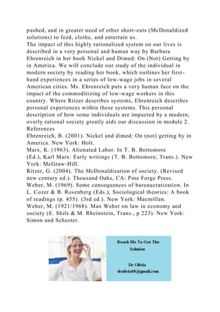 pushed, and in greater need of other short-cuts (McDonaldized
solutions) to feed, clothe, and entertain us.
The impact of this highly rationalized system on our lives is
described in a very personal and human way by Barbara
Ehrenreich in her book Nickel and Dimed: On (Not) Getting by
in America. We will conclude our study of the individual in
modern society by reading her book, which outlines her first-
hand experiences in a series of low-wage jobs in several
American cities. Ms. Ehrenreich puts a very human face on the
impact of the commoditizing of low-wage workers in this
country. Where Ritzer describes systems, Ehrenreich describes
personal experiences within these systems. This personal
description of how some individuals are impacted by a modern,
overly rational society greatly aids our discussion in module 2.
References
Ehrenreich, B. (2001). Nickel and dimed: On (not) getting by in
America. New York: Holt.
Marx, K. (1963). Alienated Labor. In T. B. Bottomore
(Ed.), Karl Marx: Early writings (T. B. Bottomore, Trans.). New
York: McGraw-Hill.
Ritzer, G. (2004). The McDonaldization of society. (Revised
new century ed.). Thousand Oaks, CA: Pine Forge Press.
Weber, M. (1969). Some consequences of bureaucratization. In
L. Cozer & B. Rosenberg (Eds.), Sociological theories: A book
of readings (p. 455). (3rd ed.). New York: Macmillan.
Weber, M. (1921/1968). Max Weber on law in economy and
society (E. Shils & M. Rheinstein, Trans., p 223). New York:
Simon and Schuster.
 