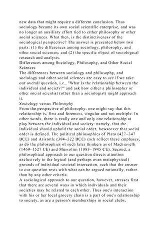 new data that might require a different conclusion. Thus
sociology became its own social scientific enterprise, and was
no longer an auxiliary effort tied to either philosophy or other
social sciences. What then, is the distinctiveness of the
sociological perspective? The answer is presented below two
parts: (1) the differences among sociology, philosophy, and
other social sciences; and (2) the specific object of sociological
research and analysis.
Differences among Sociology, Philosophy, and Other Social
Sciences
The differences between sociology and philosophy, and
sociology and other social sciences are easy to see if we take
our overall question, i.e., "What is the relationship between the
individual and society?" and ask how either a philosopher or
other social scientist (other than a sociologist) might approach
it.
Sociology versus Philosophy
From the perspective of philosophy, one might say that this
relationship is, first and foremost, singular and not multiple. In
other words, there is really one and only one relationship at
play between the individual and society: namely, that the
individual should uphold the social order, howsoever that social
order is defined. The political philosophies of Plato (427–347
BCE) and Aristotle (384–322 BCE) each reflect these emphases,
as do the philosophies of such later thinkers as of Machiavelli
(1469–1527 CE) and Mussolini (1883–1945 CE). Second, a
philosophical approach to our question directs attention
exclusively to the logical (and perhaps even metaphysical)
grounds of individual-societal interaction, such that the answer
to our question rests with what can be argued rationally, rather
than by any other criteria.
A sociological approach to our question, however, stresses first
that there are several ways in which individuals and their
societies may be related to each other. Thus one's interaction
with his or her local grocery chain is a part of one's relationship
to society, as are a person's memberships in social clubs,
 