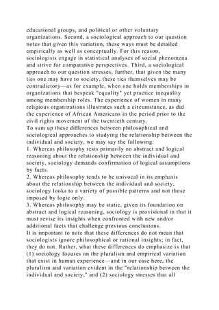 educational groups, and political or other voluntary
organizations. Second, a sociological approach to our question
notes that given this variation, these ways must be detailed
empirically as well as conceptually. For this reason,
sociologists engage in statistical analyses of social phenomena
and strive for comparative perspectives. Third, a sociological
approach to our question stresses, further, that given the many
ties one may have to society, these ties themselves may be
contradictory—as for example, when one holds memberships in
organizations that bespeak "equality" yet practice inequality
among membership roles. The experience of women in many
religious organizations illustrates such a circumstance, as did
the experience of African Americans in the period prior to the
civil rights movement of the twentieth century.
To sum up these differences between philosophical and
sociological approaches to studying the relationship between the
individual and society, we may say the following:
1. Whereas philosophy rests primarily on abstract and logical
reasoning about the relationship between the individual and
society, sociology demands confirmation of logical assumptions
by facts.
2. Whereas philosophy tends to be univocal in its emphasis
about the relationship between the individual and society,
sociology looks to a variety of possible patterns and not those
imposed by logic only.
3. Whereas philosophy may be static, given its foundation on
abstract and logical reasoning, sociology is provisional in that it
must revise its insights when confronted with new and/or
additional facts that challenge previous conclusions.
It is important to note that these differences do not mean that
sociologists ignore philosophical or rational insights; in fact,
they do not. Rather, what these differences do emphasize is that
(1) sociology focuses on the pluralism and empirical variation
that exist in human experience—and in our case here, the
pluralism and variation evident in the "relationship between the
individual and society," and (2) sociology stresses that all
 